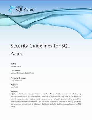 -990600-904875-400050-619125-990600-600075<br />Security Guidelines for SQL Azure<br />Author<br />Dinakar Nethi<br />Contributor<br />Michael Thomassy, Dustin Fraser<br />Technical Reviewers<br />Tony Petrossian<br />PublishedMay 2010<br />SummarySQL Azure Database is a cloud database service from Microsoft. SQL Azure provides Web-facing database functionality as a utility service. Cloud-based database solutions such as SQL Azure can provide many benefits, including rapid provisioning, cost-effective scalability, high availability, and reduced management overhead. This document provides an overview of security guidelines for customers who connect to SQL Azure Database, and who build secure applications on SQL Azure.<br />Copyright<br />This is a preliminary document and may be changed substantially prior to final commercial release of the software described herein.<br />The information contained in this document represents the current view of Microsoft Corporation on the issues discussed as of the date of publication. Because Microsoft must respond to changing market conditions, it should not be interpreted to be a commitment on the part of Microsoft, and Microsoft cannot guarantee the accuracy of any information presented after the date of publication.<br />This white paper is for informational purposes only. MICROSOFT MAKES NO WARRANTIES, EXPRESS, IMPLIED, OR STATUTORY, AS TO THE INFORMATION IN THIS DOCUMENT.<br />Complying with all applicable copyright laws is the responsibility of the user. Without limiting the rights under copyright, no part of this document may be reproduced, stored in, or introduced into a retrieval system, or transmitted in any form or by any means (electronic, mechanical, photocopying, recording, or otherwise), or for any purpose, without the express written permission of Microsoft Corporation. <br />Microsoft may have patents, patent applications, trademarks, copyrights, or other intellectual property rights covering subject matter in this document. Except as expressly provided in any written license agreement from Microsoft, the furnishing of this document does not give you any license to these patents, trademarks, copyrights, or other intellectual property.<br />© 2010 Microsoft Corporation. All rights reserved.<br />Microsoft, ADO.NET Data Services, Cloud Services, Live Services, .NET Services, SharePoint Services, SQL Azure, SQL Azure Database, SQL Server, SQL Server Express, Sync Framework, Visual Studio, Windows Live, and Windows Server are trademarks of the Microsoft group of companies.<br />All other trademarks are property of their respective owners.<br />This document provides basic requirements for both server-side as well as client-side settings to enable connectivity to Microsoft SQL Azure.<br />The Tabular Data Stream protocol is used by all SQL Server and SQL Azure tools and client libraries to connect to the server. The SQL Azure service is only accessible through the default port of TCP/1433 used by the TDS protocol. Customers need to configure their environment to allow outbound TCP connections over port TCP/1433 to enable applications and tools to connect to SQL Azure. <br />Connecting to Microsoft SQL Azure involves multiple steps:<br />,[object Object]