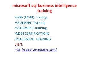 microsoft sql business intelligence
training
•SSRS (MSBI) Training
•SSIS(MSBI) Training
•SSAS(MSBI) Training
•MSBI CERTIFICATIONS
•PLACEMENT TRAINING
VISIT:
http://sqlservermasters.com/
 