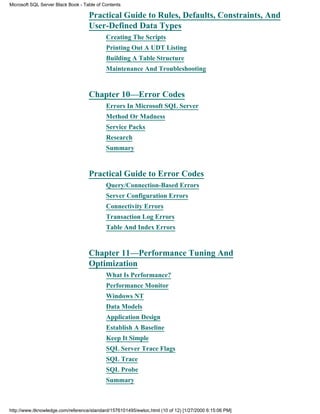 Practical Guide to Rules, Defaults, Constraints, And
User-Defined Data Types
Creating The Scripts
Printing Out A UDT Listing
Building A Table Structure
Maintenance And Troubleshooting
Chapter 10—Error Codes
Errors In Microsoft SQL Server
Method Or Madness
Service Packs
Research
Summary
Practical Guide to Error Codes
Query/Connection-Based Errors
Server Configuration Errors
Connectivity Errors
Transaction Log Errors
Table And Index Errors
Chapter 11—Performance Tuning And
Optimization
What Is Performance?
Performance Monitor
Windows NT
Data Models
Application Design
Establish A Baseline
Keep It Simple
SQL Server Trace Flags
SQL Trace
SQL Probe
Summary
Microsoft SQL Server Black Book - Table of Contents
http://www.itknowledge.com/reference/standard/1576101495/ewtoc.html (10 of 12) [1/27/2000 6:15:06 PM]
 