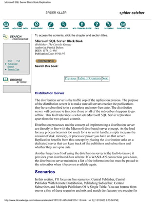 Brief Full
Advanced
Search
Search Tips
To access the contents, click the chapter and section titles.
Microsoft SQL Server Black Book
(Publisher: The Coriolis Group)
Author(s): Patrick Dalton
ISBN: 1576101495
Publication Date: 07/01/97
Search this book:
Previous Table of Contents Next
Distribution Server
The distribution server is the traffic cop of the replication process. The purpose
of the distribution server is to make sure all servers receive the publications
they have subscribed to in a complete and error-free state. The distribution
server will continue to function if one or all of the subscribers happens to go
offline. This fault tolerance is what sets Microsoft SQL Server replication
apart from the two-phased commit.
Distribution processes and the concept of implementing a distribution server
are directly in line with the Microsoft distributed server concept. As the load
for any process becomes too much for a server to handle, simply increase the
amount of disk, memory, or processor power you have on that server.
Replication benefits from this concept by placing the distribution tasks on a
dedicated server that can keep track of the publishers and subscribers and
whether they are up to date.
Another huge benefit of using the distribution server is the fault-tolerance it
provides your distributed data scheme. If a WAN/LAN connection goes down,
the distribution server maintains a list of the information that must be passed to
the subscriber when it becomes available again.
Scenarios
In this section, I’ll focus on five scenarios: Central Publisher, Central
Publisher With Remote Distribution, Publishing Subscriber, Central
Subscriber, and Multiple Publishers Of A Single Table. You can borrow from
one or a few of these scenarios and mix and match the features you require for
Microsoft SQL Server Black Book:Replication
http://www.itknowledge.com/reference/standard/1576101495/ch04/110-112.html (1 of 3) [1/27/2000 6:15:50 PM]
Go!
Keyword
-----------
Go!
 