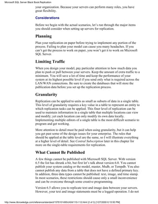your organization. Because your servers can perform many roles, you have
great flexibility.
Considerations
Before we begin with the actual scenarios, let’s run through the major items
you should consider when setting up servers for replication.
Planning
Plan your replication on paper before trying to implement any portion of the
process. Failing to plan your model can cause you many headaches. If you
can’t get the process to work on paper, you won’t get it to work on Microsoft
SQL Server.
Limiting Traffic
When you design your model, pay particular attention to how much data you
plan to push or pull between your servers. Keep the amount of extra traffic to a
minimum. You will save a lot of time and keep the performance of your
system at its highest possible level if you send only what is required across the
LAN/WAN connections. Be sure to create the databases that will store the
publication data before you set up the replication process.
Granularity
Replication can be applied to units as small as subsets of data in a single table.
This level of granularity requires a key value in a table to represent an entity to
which replication tasks can be applied. This finer level of replication can be
used to maintain information in a single table that multiple locations can view
and modify; yet each location can only modify its own data locally.
Implementing multiple editors of a single table is the most difficult scenario to
program and get working.
More attention to detail must be paid when using granularity, but it can help
you get past some of the design issues for your enterprise. The rules that
should be applied at the table level are the same, so I will illustrate everything
at a higher level of detail. See Central Subscription later in this chapter for
more on the single-table requirements for replication.
What Cannot Be Published
A few things cannot be published with Microsoft SQL Server. With version
6.5 the list has shrunk a bit, but first let’s talk about version 6.0. You cannot
publish your system catalog or the model, master, Msdb, or Tempdb. You also
cannot publish any data from a table that does not have a defined primary key.
In addition, three data types cannot be published: text, image, and time stamp.
In most scenarios, these restrictions should cause only a small inconvenience
and can be overcome through some creative programming.
Version 6.5 allows you to replicate text and image data between your servers.
However, your text and image statements must be a logged operation. I do not
Microsoft SQL Server Black Book:Replication
http://www.itknowledge.com/reference/standard/1576101495/ch04/110-112.html (2 of 3) [1/27/2000 6:15:50 PM]
 