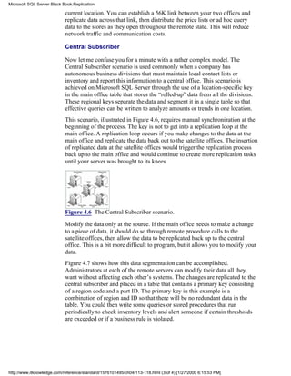 current location. You can establish a 56K link between your two offices and
replicate data across that link, then distribute the price lists or ad hoc query
data to the stores as they open throughout the remote state. This will reduce
network traffic and communication costs.
Central Subscriber
Now let me confuse you for a minute with a rather complex model. The
Central Subscriber scenario is used commonly when a company has
autonomous business divisions that must maintain local contact lists or
inventory and report this information to a central office. This scenario is
achieved on Microsoft SQL Server through the use of a location-specific key
in the main office table that stores the “rolled-up” data from all the divisions.
These regional keys separate the data and segment it in a single table so that
effective queries can be written to analyze amounts or trends in one location.
This scenario, illustrated in Figure 4.6, requires manual synchronization at the
beginning of the process. The key is not to get into a replication loop at the
main office. A replication loop occurs if you make changes to the data at the
main office and replicate the data back out to the satellite offices. The insertion
of replicated data at the satellite offices would trigger the replication process
back up to the main office and would continue to create more replication tasks
until your server was brought to its knees.
Figure 4.6 The Central Subscriber scenario.
Modify the data only at the source. If the main office needs to make a change
to a piece of data, it should do so through remote procedure calls to the
satellite offices, then allow the data to be replicated back up to the central
office. This is a bit more difficult to program, but it allows you to modify your
data.
Figure 4.7 shows how this data segmentation can be accomplished.
Administrators at each of the remote servers can modify their data all they
want without affecting each other’s systems. The changes are replicated to the
central subscriber and placed in a table that contains a primary key consisting
of a region code and a part ID. The primary key in this example is a
combination of region and ID so that there will be no redundant data in the
table. You could then write some queries or stored procedures that run
periodically to check inventory levels and alert someone if certain thresholds
are exceeded or if a business rule is violated.
Microsoft SQL Server Black Book:Replication
http://www.itknowledge.com/reference/standard/1576101495/ch04/113-118.html (3 of 4) [1/27/2000 6:15:53 PM]
 