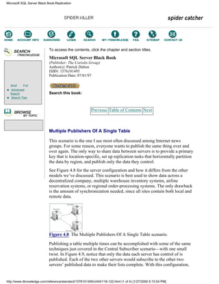Brief Full
Advanced
Search
Search Tips
To access the contents, click the chapter and section titles.
Microsoft SQL Server Black Book
(Publisher: The Coriolis Group)
Author(s): Patrick Dalton
ISBN: 1576101495
Publication Date: 07/01/97
Search this book:
Previous Table of Contents Next
Multiple Publishers Of A Single Table
This scenario is the one I see most often discussed among Internet news
groups. For some reason, everyone wants to publish the same thing over and
over again. The only way to share data between servers is to provide a primary
key that is location-specific, set up replication tasks that horizontally partition
the data by region, and publish only the data they control.
See Figure 4.8 for the server configuration and how it differs from the other
models we’ve discussed. This scenario is best used to show data across a
decentralized company, multiple warehouse inventory systems, airline
reservation systems, or regional order-processing systems. The only drawback
is the amount of synchronization needed, since all sites contain both local and
remote data.
Figure 4.8 The Multiple Publishers Of A Single Table scenario.
Publishing a table multiple times can be accomplished with some of the same
techniques just covered in the Central Subscriber scenario—with one small
twist. In Figure 4.9, notice that only the data each server has control of is
published. Each of the two other servers would subscribe to the other two
servers’ published data to make their lists complete. With this configuration,
Microsoft SQL Server Black Book:Replication
http://www.itknowledge.com/reference/standard/1576101495/ch04/118-122.html (1 of 4) [1/27/2000 6:15:54 PM]
Go!
Keyword
-----------
Go!
 