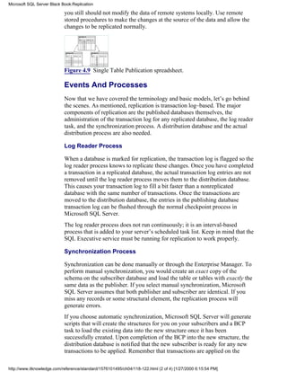 you still should not modify the data of remote systems locally. Use remote
stored procedures to make the changes at the source of the data and allow the
changes to be replicated normally.
Figure 4.9 Single Table Publication spreadsheet.
Events And Processes
Now that we have covered the terminology and basic models, let’s go behind
the scenes. As mentioned, replication is transaction log–based. The major
components of replication are the published databases themselves, the
administration of the transaction log for any replicated database, the log reader
task, and the synchronization process. A distribution database and the actual
distribution process are also needed.
Log Reader Process
When a database is marked for replication, the transaction log is flagged so the
log reader process knows to replicate these changes. Once you have completed
a transaction in a replicated database, the actual transaction log entries are not
removed until the log reader process moves them to the distribution database.
This causes your transaction log to fill a bit faster than a nonreplicated
database with the same number of transactions. Once the transactions are
moved to the distribution database, the entries in the publishing database
transaction log can be flushed through the normal checkpoint process in
Microsoft SQL Server.
The log reader process does not run continuously; it is an interval-based
process that is added to your server’s scheduled task list. Keep in mind that the
SQL Executive service must be running for replication to work properly.
Synchronization Process
Synchronization can be done manually or through the Enterprise Manager. To
perform manual synchronization, you would create an exact copy of the
schema on the subscriber database and load the table or tables with exactly the
same data as the publisher. If you select manual synchronization, Microsoft
SQL Server assumes that both publisher and subscriber are identical. If you
miss any records or some structural element, the replication process will
generate errors.
If you choose automatic synchronization, Microsoft SQL Server will generate
scripts that will create the structures for you on your subscribers and a BCP
task to load the existing data into the new structure once it has been
successfully created. Upon completion of the BCP into the new structure, the
distribution database is notified that the new subscriber is ready for any new
transactions to be applied. Remember that transactions are applied on the
Microsoft SQL Server Black Book:Replication
http://www.itknowledge.com/reference/standard/1576101495/ch04/118-122.html (2 of 4) [1/27/2000 6:15:54 PM]
 