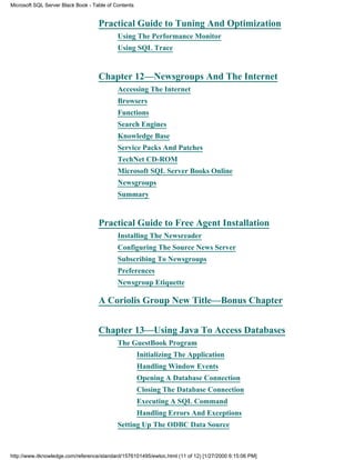 Practical Guide to Tuning And Optimization
Using The Performance Monitor
Using SQL Trace
Chapter 12—Newsgroups And The Internet
Accessing The Internet
Browsers
Functions
Search Engines
Knowledge Base
Service Packs And Patches
TechNet CD-ROM
Microsoft SQL Server Books Online
Newsgroups
Summary
Practical Guide to Free Agent Installation
Installing The Newsreader
Configuring The Source News Server
Subscribing To Newsgroups
Preferences
Newsgroup Etiquette
A Coriolis Group New Title—Bonus Chapter
Chapter 13—Using Java To Access Databases
The GuestBook Program
Initializing The Application
Handling Window Events
Opening A Database Connection
Closing The Database Connection
Executing A SQL Command
Handling Errors And Exceptions
Setting Up The ODBC Data Source
Microsoft SQL Server Black Book - Table of Contents
http://www.itknowledge.com/reference/standard/1576101495/ewtoc.html (11 of 12) [1/27/2000 6:15:06 PM]
 