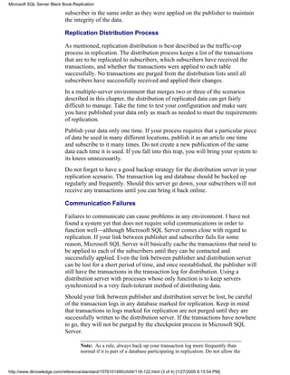 subscriber in the same order as they were applied on the publisher to maintain
the integrity of the data.
Replication Distribution Process
As mentioned, replication distribution is best described as the traffic-cop
process in replication. The distribution process keeps a list of the transactions
that are to be replicated to subscribers, which subscribers have received the
transactions, and whether the transactions were applied to each table
successfully. No transactions are purged from the distribution lists until all
subscribers have successfully received and applied their changes.
In a multiple-server environment that merges two or three of the scenarios
described in this chapter, the distribution of replicated data can get fairly
difficult to manage. Take the time to test your configuration and make sure
you have published your data only as much as needed to meet the requirements
of replication.
Publish your data only one time. If your process requires that a particular piece
of data be used in many different locations, publish it as an article one time
and subscribe to it many times. Do not create a new publication of the same
data each time it is used. If you fall into this trap, you will bring your system to
its knees unnecessarily.
Do not forget to have a good backup strategy for the distribution server in your
replication scenario. The transaction log and database should be backed up
regularly and frequently. Should this server go down, your subscribers will not
receive any transactions until you can bring it back online.
Communication Failures
Failures to communicate can cause problems in any environment. I have not
found a system yet that does not require solid communications in order to
function well—although Microsoft SQL Server comes close with regard to
replication. If your link between publisher and subscriber fails for some
reason, Microsoft SQL Server will basically cache the transactions that need to
be applied to each of the subscribers until they can be contacted and
successfully applied. Even the link between publisher and distribution server
can be lost for a short period of time, and once reestablished, the publisher will
still have the transactions in the transaction log for distribution. Using a
distribution server with processes whose only function is to keep servers
synchronized is a very fault-tolerant method of distributing data.
Should your link between publisher and distribution server be lost, be careful
of the transaction logs in any database marked for replication. Keep in mind
that transactions in logs marked for replication are not purged until they are
successfully written to the distribution server. If the transactions have nowhere
to go, they will not be purged by the checkpoint process in Microsoft SQL
Server.
Note: As a rule, always back up your transaction log more frequently than
normal if it is part of a database participating in replication. Do not allow the
Microsoft SQL Server Black Book:Replication
http://www.itknowledge.com/reference/standard/1576101495/ch04/118-122.html (3 of 4) [1/27/2000 6:15:54 PM]
 