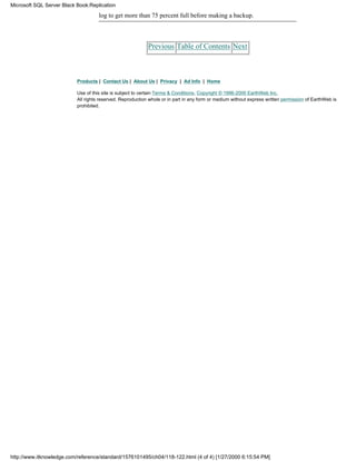 log to get more than 75 percent full before making a backup.
Previous Table of Contents Next
Products | Contact Us | About Us | Privacy | Ad Info | Home
Use of this site is subject to certain Terms & Conditions, Copyright © 1996-2000 EarthWeb Inc.
All rights reserved. Reproduction whole or in part in any form or medium without express written permission of EarthWeb is
prohibited.
Microsoft SQL Server Black Book:Replication
http://www.itknowledge.com/reference/standard/1576101495/ch04/118-122.html (4 of 4) [1/27/2000 6:15:54 PM]
 