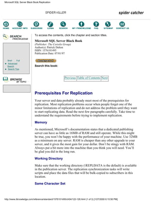 Brief Full
Advanced
Search
Search Tips
To access the contents, click the chapter and section titles.
Microsoft SQL Server Black Book
(Publisher: The Coriolis Group)
Author(s): Patrick Dalton
ISBN: 1576101495
Publication Date: 07/01/97
Search this book:
Previous Table of Contents Next
Prerequisites For Replication
Your server and data probably already meet most of the prerequisites for
replication. Most replication problems occur when people forget one of the
minor limitations of replication and do not address the problem until they want
to start replicating data. Read the next few paragraphs carefully. Take time to
understand the requirements before trying to implement replication.
Memory
As mentioned, Microsoft’s documentation states that a dedicated publishing
server can have as little as 16MB of RAM and still operate. While this might
be true, you won’t be happy with the performance of your machine. Use 32MB
as a minimum on any server. RAM is cheaper than any other upgrade to your
server, and it gives the most gain for your dollar. Don’t be stingy with RAM.
Always put a bit more into the machine than you think you will need. You’ll
be glad you did in the long run.
Working Directory
Make sure that the working directory (REPLDATA is the default) is available
in the publication server. The replication synchronization tasks will write
scripts and place the data files that will be bulk-copied to subscribers in this
location.
Same Character Set
Microsoft SQL Server Black Book:Replication
http://www.itknowledge.com/reference/standard/1576101495/ch04/122-126.html (1 of 3) [1/27/2000 6:15:56 PM]
Go!
Keyword
-----------
Go!
 