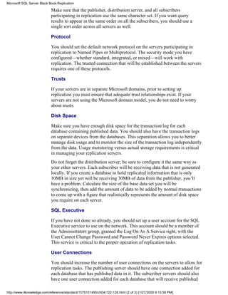 Make sure that the publisher, distribution server, and all subscribers
participating in replication use the same character set. If you want query
results to appear in the same order on all the subscribers, you should use a
single sort order across all servers as well.
Protocol
You should set the default network protocol on the servers participating in
replication to Named Pipes or Multiprotocol. The security mode you have
configured—whether standard, integrated, or mixed—will work with
replication. The trusted connection that will be established between the servers
requires one of these protocols.
Trusts
If your servers are in separate Microsoft domains, prior to setting up
replication you must ensure that adequate trust relationships exist. If your
servers are not using the Microsoft domain model, you do not need to worry
about trusts.
Disk Space
Make sure you have enough disk space for the transaction log for each
database containing published data. You should also have the transaction logs
on separate devices from the databases. This separation allows you to better
manage disk usage and to monitor the size of the transaction log independently
from the data. Usage monitoring versus actual storage requirements is critical
in managing your replication servers.
Do not forget the distribution server; be sure to configure it the same way as
your other servers. Each subscriber will be receiving data that is not generated
locally. If you create a database to hold replicated information that is only
10MB in size yet will be receiving 30MB of data from the publisher, you’ll
have a problem. Calculate the size of the base data set you will be
synchronizing, then add the amount of data to be added by normal transactions
to come up with a figure that realistically represents the amount of disk space
you require on each server.
SQL Executive
If you have not done so already, you should set up a user account for the SQL
Executive service to use on the network. This account should be a member of
the Administrators group, granted the Log On As A Service right, with the
User Cannot Change Password and Password Never Expires options selected.
This service is critical to the proper operation of replication tasks.
User Connections
You should increase the number of user connections on the servers to allow for
replication tasks. The publishing server should have one connection added for
each database that has published data in it. The subscriber servers should also
have one user connection added for each database that will receive published
Microsoft SQL Server Black Book:Replication
http://www.itknowledge.com/reference/standard/1576101495/ch04/122-126.html (2 of 3) [1/27/2000 6:15:56 PM]
 