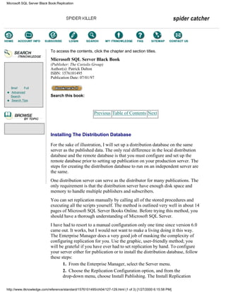Brief Full
Advanced
Search
Search Tips
To access the contents, click the chapter and section titles.
Microsoft SQL Server Black Book
(Publisher: The Coriolis Group)
Author(s): Patrick Dalton
ISBN: 1576101495
Publication Date: 07/01/97
Search this book:
Previous Table of Contents Next
Installing The Distribution Database
For the sake of illustration, I will set up a distribution database on the same
server as the published data. The only real difference in the local distribution
database and the remote database is that you must configure and set up the
remote database prior to setting up publication on your production server. The
steps for creating the distribution database to run on an independent server are
the same.
One distribution server can serve as the distributor for many publications. The
only requirement is that the distribution server have enough disk space and
memory to handle multiple publishers and subscribers.
You can set replication manually by calling all of the stored procedures and
executing all the scripts yourself. The method is outlined very well in about 14
pages of Microsoft SQL Server Books Online. Before trying this method, you
should have a thorough understanding of Microsoft SQL Server.
I have had to resort to a manual configuration only one time since version 6.0
came out. It works, but I would not want to make a living doing it this way.
The Enterprise Manager does a very good job of masking the complexity of
configuring replication for you. Use the graphic, user-friendly method; you
will be grateful if you have ever had to set replication by hand. To configure
your server either for publication or to install the distribution database, follow
these steps:
1. From the Enterprise Manager, select the Server menu.
2. Choose the Replication Configuration option, and from the
drop-down menu, choose Install Publishing. The Install Replication
Microsoft SQL Server Black Book:Replication
http://www.itknowledge.com/reference/standard/1576101495/ch04/127-129.html (1 of 3) [1/27/2000 6:15:58 PM]
Go!
Keyword
-----------
Go!
 
