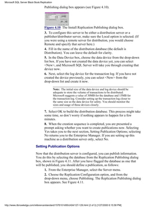 Publishing dialog box appears (see Figure 4.10).
Figure 4.10 The Install Replication Publishing dialog box.
3. To configure this server to be either a distribution server or a
publisher/distributor server, make sure the Local option is selected. (If
you were using a remote server for distribution, you would choose
Remote and specify that server here.)
4. Fill in the name of the distribution database (the default is
Distribution). You can leave the default for clarity.
5. In the Data Device box, choose the data device from the drop-down
list box. If you have not created the data device yet, you can select
<New>, and Microsoft SQL Server will take you through creating that
device now.
6. Next, select the log device for the transaction log. If you have not
created the device previously, you can select <New> from the
drop-down list and create it now.
Note: The initial size of the data device and log device should be
adequate to store the volume of transactions to be distributed.
Microsoft suggests a value of 30MB for the database and 15MB for
the transaction log. Consider setting up the transaction log closer to
the same size as the data device for safety. You should monitor the
sizes and usage of these devices closely.
7. Select OK to build the distribution database. This process might take
some time, so don’t worry if nothing appears to happen for a few
minutes.
8. When the creation sequence is completed, you are presented a
prompt asking whether you want to create publications now. Selecting
Yes takes you to the next section, Setting Publication Options; selecting
No returns you to the Enterprise Manager. If you are setting up this
machine as a distribution server only, select No.
Setting Publication Options
Now that the distribution server is configured, you can publish information.
You do this by selecting the database from the Replication Publishing dialog
box, shown in Figure 4.11. After you have flagged the database as one that
will be published, you should define a publication, as follows:
1. From the Enterprise Manager, select the Server menu.
2. Choose the Replication Configuration option, and from the
drop-down menu, choose Publishing. The Replication Publishing dialog
box appears. See Figure 4.11.
Microsoft SQL Server Black Book:Replication
http://www.itknowledge.com/reference/standard/1576101495/ch04/127-129.html (2 of 3) [1/27/2000 6:15:58 PM]
 