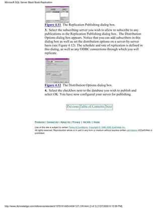 Figure 4.11 The Replication Publishing dialog box.
3. Select the subscribing server you wish to allow to subscribe to any
publications in the Replication Publishing dialog box.. The Distribution
Options dialog box appears. Notice that you can add subscribers in this
dialog box as well as set the distribution options on a server-by-server
basis (see Figure 4.12). The schedule and rate of replication is defined in
this dialog, as well as any ODBC connections through which you will
replicate.
Figure 4.12 The Distribution Options dialog box.
4. Select the checkbox next to the database you wish to publish and
select OK. You have now configured your server for publishing.
Previous Table of Contents Next
Products | Contact Us | About Us | Privacy | Ad Info | Home
Use of this site is subject to certain Terms & Conditions, Copyright © 1996-2000 EarthWeb Inc.
All rights reserved. Reproduction whole or in part in any form or medium without express written permission of EarthWeb is
prohibited.
Microsoft SQL Server Black Book:Replication
http://www.itknowledge.com/reference/standard/1576101495/ch04/127-129.html (3 of 3) [1/27/2000 6:15:58 PM]
 