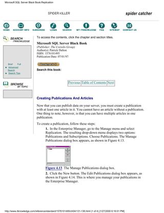 Brief Full
Advanced
Search
Search Tips
To access the contents, click the chapter and section titles.
Microsoft SQL Server Black Book
(Publisher: The Coriolis Group)
Author(s): Patrick Dalton
ISBN: 1576101495
Publication Date: 07/01/97
Search this book:
Previous Table of Contents Next
Creating Publications And Articles
Now that you can publish data on your server, you must create a publication
with at least one article in it. You cannot have an article without a publication.
One thing to note, however, is that you can have multiple articles in one
publication.
To create a publication, follow these steps:
1. In the Enterprise Manager, go to the Manage menu and select
Replication. The resulting drop-down menu displays two options:
Publications and Subscriptions. Choose Publications. The Manage
Publications dialog box appears, as shown in Figure 4.13.
Figure 4.13 The Manage Publications dialog box.
2. Click the New button. The Edit Publications dialog box appears, as
shown in Figure 4.14. This is where you manage your publications in
the Enterprise Manager.
Microsoft SQL Server Black Book:Replication
http://www.itknowledge.com/reference/standard/1576101495/ch04/131-136.html (1 of 4) [1/27/2000 6:16:01 PM]
Go!
Keyword
-----------
Go!
 