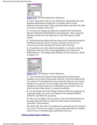 Figure 4.14 The Edit Publications dialog box.
3. Enter a descriptive title for your publication. (Remember that other
database administrators might have to decipher what is in this
publication from the name.) Add a good description and select the table
you want to include in the article.
4. You may also change the replication schedule from Transaction
Based to Scheduled Table Refresh in this dialog box. This is good for
data that contains text and image data or that only requires a daily
refresh.
5. Synchronization method and time frame can be adjusted through the
Synchronization tab, and any security restrictions can be set on a
server-by-server basis through the Security tab at this time.
6. To partition your article either horizontally or vertically, select the
Edit button with one of the articles highlighted in the Articles for
Publication box. This brings up the Manage Articles dialog box, shown
in Figure 4.15.
Figure 4.15 The Manage Articles dialog box.
7. You can limit the columns being replicated by deselecting the
checkbox next to each column name in the list. (You must replicate the
key column.) Use the Restriction box to specify what rows you wish to
include in your article. You can modify any of the information in this
dialog box as long as there are no subscriptions to an article. Once an
article has been subscribed to, it cannot be modified.
8. Use the Scripts tab of the Manage Articles dialog box to specify any
stored procedures you wish to use instead of the standard INSERT,
UPDATE, and DELETE statements.
9. Once you are happy with your article, select the Generate button on
the page under the Script to create the initial script for creating the
subscribers’ table structure.
10. Select OK, then Add. Your publication and article are now listed on
your server. You are now ready to set up a push subscription to another
server or have a subscriber pull a publication from you.
Setting Subscription Options
Microsoft SQL Server Black Book:Replication
http://www.itknowledge.com/reference/standard/1576101495/ch04/131-136.html (2 of 4) [1/27/2000 6:16:01 PM]
 