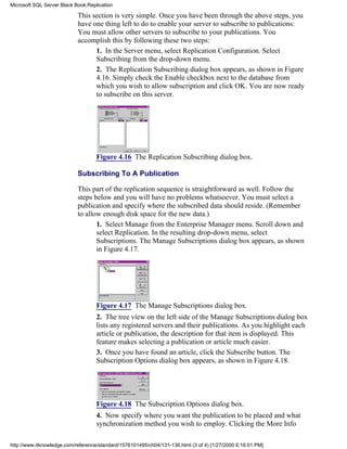 This section is very simple. Once you have been through the above steps, you
have one thing left to do to enable your server to subscribe to publications:
You must allow other servers to subscribe to your publications. You
accomplish this by following these two steps:
1. In the Server menu, select Replication Configuration. Select
Subscribing from the drop-down menu.
2. The Replication Subscribing dialog box appears, as shown in Figure
4.16. Simply check the Enable checkbox next to the database from
which you wish to allow subscription and click OK. You are now ready
to subscribe on this server.
Figure 4.16 The Replication Subscribing dialog box.
Subscribing To A Publication
This part of the replication sequence is straightforward as well. Follow the
steps below and you will have no problems whatsoever. You must select a
publication and specify where the subscribed data should reside. (Remember
to allow enough disk space for the new data.)
1. Select Manage from the Enterprise Manager menu. Scroll down and
select Replication. In the resulting drop-down menu, select
Subscriptions. The Manage Subscriptions dialog box appears, as shown
in Figure 4.17.
Figure 4.17 The Manage Subscriptions dialog box.
2. The tree view on the left side of the Manage Subscriptions dialog box
lists any registered servers and their publications. As you highlight each
article or publication, the description for that item is displayed. This
feature makes selecting a publication or article much easier.
3. Once you have found an article, click the Subscribe button. The
Subscription Options dialog box appears, as shown in Figure 4.18.
Figure 4.18 The Subscription Options dialog box.
4. Now specify where you want the publication to be placed and what
synchronization method you wish to employ. Clicking the More Info
Microsoft SQL Server Black Book:Replication
http://www.itknowledge.com/reference/standard/1576101495/ch04/131-136.html (3 of 4) [1/27/2000 6:16:01 PM]
 