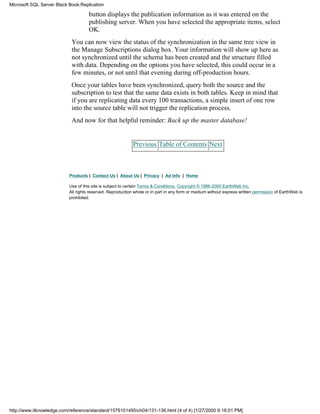button displays the publication information as it was entered on the
publishing server. When you have selected the appropriate items, select
OK.
You can now view the status of the synchronization in the same tree view in
the Manage Subscriptions dialog box. Your information will show up here as
not synchronized until the schema has been created and the structure filled
with data. Depending on the options you have selected, this could occur in a
few minutes, or not until that evening during off-production hours.
Once your tables have been synchronized, query both the source and the
subscription to test that the same data exists in both tables. Keep in mind that
if you are replicating data every 100 transactions, a simple insert of one row
into the source table will not trigger the replication process.
And now for that helpful reminder: Back up the master database!
Previous Table of Contents Next
Products | Contact Us | About Us | Privacy | Ad Info | Home
Use of this site is subject to certain Terms & Conditions, Copyright © 1996-2000 EarthWeb Inc.
All rights reserved. Reproduction whole or in part in any form or medium without express written permission of EarthWeb is
prohibited.
Microsoft SQL Server Black Book:Replication
http://www.itknowledge.com/reference/standard/1576101495/ch04/131-136.html (4 of 4) [1/27/2000 6:16:01 PM]
 