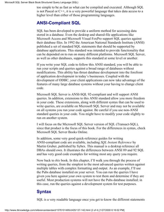 too simple to be as fast as what can be compiled and executed. Although SQL
is not Pascal or C++, it is a very powerful language that takes data access to a
higher level than either of those programming languages.
ANSI-Compliant SQL
SQL has been developed to provide a uniform method for accessing data
stored in a database. Even the desktop and shared-file applications like
Microsoft Access and Microsoft Visual FoxPro support SQL queries against
their database files. In 1992 the American National Standards Institute (ANSI)
published a set of standard SQL statements that should be supported by
database applications. This standard was intended to provide functionality that
can be depended on to run on many different platforms. Microsoft SQL Server,
as well as other databases, supports this standard at some level or another.
If you write your SQL code to follow this ANSI standard, you will be able to
run your scripts and queries against a broad range of databases without
modifications. This ability has thrust database development into the forefront
of application development in today’s businesses. Coupled with the
development of ODBC, your client applications can now take advantage of the
features of many large database systems without your having to change client
code.
Microsoft SQL Server is ANSI-SQL 92-compliant and will support ANSI
queries. In addition, extensions to this ANSI standard allow you more freedom
in your code. These extensions, along with different syntax that can be used to
write queries, are available on Microsoft SQL Server and may not be available
on all systems you run your code against. Be careful if you use non-ANSI
standard queries in your code. You might have to modify your code slightly to
run on another system.
I will focus on the Microsoft SQL Server version of SQL (Transact-SQL),
since that product is the focus of this book. For the differences in syntax, check
Microsoft SQL Server Books Online.
In addition, some very good quick-reference guides for writing
ANSI-compliant code are available, including SQL Instant Reference by
Martin Gruber, published by Sybex. This manual is a desktop reference all
DBAs should own. It illustrates the differences between ANSI 89 and 92 SQL
and has very good code examples for writing most any query you require.
Now back to this book. In this chapter, I’ll walk you through the process of
writing queries, from the simplest to the most advanced queries written against
multiple tables with complex formatting and output. As an example, I’ll use
the Pubs database installed on your server. You can run the queries I have
given you here against your own system to test them and determine if they are
useful. Most production systems will not have the Pubs database installed; in
this case, run the queries against a development system for test purposes.
Syntax
SQL is a very readable language once you get to know the different statements
Microsoft SQL Server Black Book:Structured Query Language (SQL)
http://www.itknowledge.com/reference/standard/1576101495/ch05/137-142.html (2 of 4) [1/27/2000 6:16:02 PM]
 