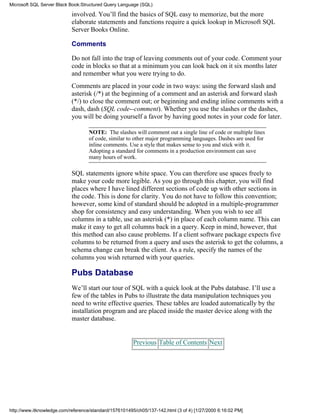 involved. You’ll find the basics of SQL easy to memorize, but the more
elaborate statements and functions require a quick lookup in Microsoft SQL
Server Books Online.
Comments
Do not fall into the trap of leaving comments out of your code. Comment your
code in blocks so that at a minimum you can look back on it six months later
and remember what you were trying to do.
Comments are placed in your code in two ways: using the forward slash and
asterisk (/*) at the beginning of a comment and an asterisk and forward slash
(*/) to close the comment out; or beginning and ending inline comments with a
dash, dash (SQL code--comment). Whether you use the slashes or the dashes,
you will be doing yourself a favor by having good notes in your code for later.
NOTE: The slashes will comment out a single line of code or multiple lines
of code, similar to other major programming languages. Dashes are used for
inline comments. Use a style that makes sense to you and stick with it.
Adopting a standard for comments in a production environment can save
many hours of work.
SQL statements ignore white space. You can therefore use spaces freely to
make your code more legible. As you go through this chapter, you will find
places where I have lined different sections of code up with other sections in
the code. This is done for clarity. You do not have to follow this convention;
however, some kind of standard should be adopted in a multiple-programmer
shop for consistency and easy understanding. When you wish to see all
columns in a table, use an asterisk (*) in place of each column name. This can
make it easy to get all columns back in a query. Keep in mind, however, that
this method can also cause problems. If a client software package expects five
columns to be returned from a query and uses the asterisk to get the columns, a
schema change can break the client. As a rule, specify the names of the
columns you wish returned with your queries.
Pubs Database
We’ll start our tour of SQL with a quick look at the Pubs database. I’ll use a
few of the tables in Pubs to illustrate the data manipulation techniques you
need to write effective queries. These tables are loaded automatically by the
installation program and are placed inside the master device along with the
master database.
Previous Table of Contents Next
Microsoft SQL Server Black Book:Structured Query Language (SQL)
http://www.itknowledge.com/reference/standard/1576101495/ch05/137-142.html (3 of 4) [1/27/2000 6:16:02 PM]
 