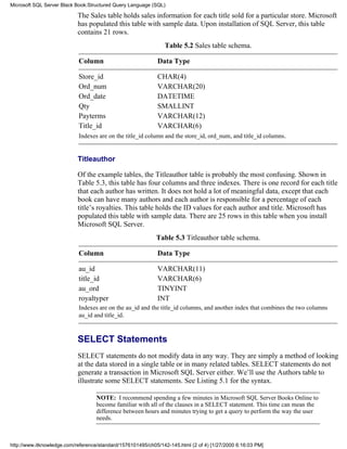 The Sales table holds sales information for each title sold for a particular store. Microsoft
has populated this table with sample data. Upon installation of SQL Server, this table
contains 21 rows.
Table 5.2 Sales table schema.
Column Data Type
Store_id CHAR(4)
Ord_num VARCHAR(20)
Ord_date DATETIME
Qty SMALLINT
Payterms VARCHAR(12)
Title_id VARCHAR(6)
Indexes are on the title_id column and the store_id, ord_num, and title_id columns.
Titleauthor
Of the example tables, the Titleauthor table is probably the most confusing. Shown in
Table 5.3, this table has four columns and three indexes. There is one record for each title
that each author has written. It does not hold a lot of meaningful data, except that each
book can have many authors and each author is responsible for a percentage of each
title’s royalties. This table holds the ID values for each author and title. Microsoft has
populated this table with sample data. There are 25 rows in this table when you install
Microsoft SQL Server.
Table 5.3 Titleauthor table schema.
Column Data Type
au_id VARCHAR(11)
title_id VARCHAR(6)
au_ord TINYINT
royaltyper INT
Indexes are on the au_id and the title_id columns, and another index that combines the two columns
au_id and title_id.
SELECT Statements
SELECT statements do not modify data in any way. They are simply a method of looking
at the data stored in a single table or in many related tables. SELECT statements do not
generate a transaction in Microsoft SQL Server either. We’ll use the Authors table to
illustrate some SELECT statements. See Listing 5.1 for the syntax.
NOTE: I recommend spending a few minutes in Microsoft SQL Server Books Online to
become familiar with all of the clauses in a SELECT statement. This time can mean the
difference between hours and minutes trying to get a query to perform the way the user
needs.
Microsoft SQL Server Black Book:Structured Query Language (SQL)
http://www.itknowledge.com/reference/standard/1576101495/ch05/142-145.html (2 of 4) [1/27/2000 6:16:03 PM]
 