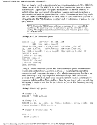 There are three keywords to keep in mind when retrieving data through SQL: SELECT,
FROM, and WHERE. The SELECT list is the list of columns that you wish to return
from the query. Depending on your query, these columns can be from one table or
multiple tables. You can return all of the column values or manipulate the column to
return a computed value, or you can combine column values to create something totally
new. The FROM statement specifies the table, tables, or views from which you want to
retrieve the data. The WHERE clause specifies which rows to include or exclude for your
query’s output.
NOTE: Omitting the WHERE clause will return or manipulate all rows in the table. Be
careful to use this feature only when you really intend to query the entire table or view.
Omitting WHERE places an extra burden on the server, so in production queries, always
use a WHERE clause.
Listing 5.1 SELECT statement syntax.
SELECT [ALL | DISTINCT] select_list
[INTO [new_table_name]]
[FROM {table_name | view_name}[(optimizer_hints)]
[[, {table_name2 | view_name2}[(optimizer_hints)]
[…, {table_name16 | view_name16}[(optimizer_hints)]]]
[WHERE clause]
[GROUP BY clause]
[HAVING clause]
[ORDER BY clause]
[COMPUTE clause]
[FOR BROWSE]
Listing 5.2 shows some basic queries. The first four example queries return the same
columns and number of rows. As shown in Query 5, I can change the order of the
columns or which columns are included to affect what the query returns. I prefer to use
some formatting to help keep things clear and easy to change. With each column
specified in the SELECT list, I can easily change the column order or add and remove
columns with little problem. Notice in Query 2 that the long line of code, even with this
basic query, is harder to read than the stacked code in Query 4. Use formatting to clarify
your code.
Listing 5.2 Basic SQL queries.
/* Query 1 */
SELECT * FROM authors
/* Query 2 */
SELECT au_id, au_lname, au_fname, address, city, state, zip,
phone, contract FROM authors
/* Query 3 (Formatted) */
SELECT *
FROM authors
Microsoft SQL Server Black Book:Structured Query Language (SQL)
http://www.itknowledge.com/reference/standard/1576101495/ch05/142-145.html (3 of 4) [1/27/2000 6:16:03 PM]
 