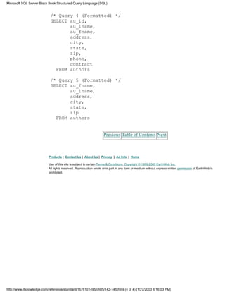 /* Query 4 (Formatted) */
SELECT au_id,
au_lname,
au_fname,
address,
city,
state,
zip,
phone,
contract
FROM authors
/* Query 5 (Formatted) */
SELECT au_fname,
au_lname,
address,
city,
state,
zip
FROM authors
Previous Table of Contents Next
Products | Contact Us | About Us | Privacy | Ad Info | Home
Use of this site is subject to certain Terms & Conditions, Copyright © 1996-2000 EarthWeb Inc.
All rights reserved. Reproduction whole or in part in any form or medium without express written permission of EarthWeb is
prohibited.
Microsoft SQL Server Black Book:Structured Query Language (SQL)
http://www.itknowledge.com/reference/standard/1576101495/ch05/142-145.html (4 of 4) [1/27/2000 6:16:03 PM]
 