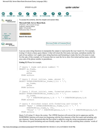 Brief Full
Advanced
Search
Search Tips
To access the contents, click the chapter and section titles.
Microsoft SQL Server Black Book
(Publisher: The Coriolis Group)
Author(s): Patrick Dalton
ISBN: 1576101495
Publication Date: 07/01/97
Search this book:
Previous Table of Contents Next
I can use some string functions to manipulate the output to read exactly the way I need it to. For example,
Listing 5.3 shows a basic query (Query 1) that will return the first name, last name, and phone number for
each of our authors. Let’s apply some string functions and formatting to make this list a bit easier to read.
For the sake of this example, we’ll assume that we want the list to show first initial and last name, with the
area code of the phone number in parentheses.
Listing 5.3 Phone list example.
/* Query 1 (name and phone number) */
SELECT au_fname,
au_lname,
phone
FROM authors
/* Query 2 (first initial, name, phone) */
SELECT UPPER(SUBSTRING(au_fname,1,1)) + '.',
au_lname,
phone
FROM authors
/* Query 3 (first initial, name, formatted phone number) */
SELECT UPPER(SUBSTRING(au_fname,1,1)) + '.',
au_lname,
'(' + SUBSTRING(phone,1,3) + ') ' + SUBSTRING(phone,5,8)
FROM authors
/* Query 4 (finished output with formatting and titles) */
SELECT 'Name' = UPPER(SUBSTRING(au_fname,1,1)) + '. ' +
SUBSTRING(au_lname,1, 15),
'Phone' = '(' + SUBSTRING(phone,1,3) + ') ' + SUBSTRING(phone,5,8)
FROM authors
Query 2 of Listing 5.3 shows the syntax. The UPPER function will convert the text to uppercase and the
SUBSTRING function will return text beginning with the first character of the first name and including only
one character. Notice the period after the first initial is added by using the string concatenation operator ‘+’.
This allows for good formatting and user-friendly output. We are still only returning three columns’ worth of
Microsoft SQL Server Black Book:Structured Query Language (SQL)
http://www.itknowledge.com/reference/standard/1576101495/ch05/145-149.html (1 of 4) [1/27/2000 6:16:05 PM]
Go!
Keyword
-----------
Go!
 