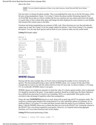 data to the client.
NOTE: For more detailed explanation of these or any other functions, check Microsoft SQL Server Books
Online.
Our next task is to format the phone number. This is accomplished the same way as for the first name, with a
bit more string manipulation. Query 3 in Listing 5.3 shows the phone number formatting required. Now
we’ll tell SQL Server that we wish to combine the first two columns into one column and restrict the length
to a good value to limit wasted white space and change the titles displayed for each column to a user-friendly
title instead of the column name in the table.
Functions and string manipulations are common in SQL code. These functions are very fast and make the
output easy to read. See Listing 5.4 for the sample outputs for Queries 1 and 4 from Listing 5.3 to compare
the reports. You can copy these queries and run them on your system to make sure the results match.
Listing 5.4 Sample output.
Query 1
au_fname au_lname phone
---------------- ---------------- ------------
Johnson White 408 496-7223
Marjorie Green 415 986-7020
Cheryl Carson 415 548-7723
Michael O'Leary 408 286-2428
Dean Straight 415 834-2919
Query 4
Name Phone
---------------- --------------
J. White (408) 496-7223
M. Green (415) 986-7020
C. Carson (415) 548-7723
M. O'Leary (408) 286-2428
D. Straight (415) 834-2919
M. Smith (913) 843-0462
A. Bennet (415) 658-9932
WHERE Clause
Staying with the same example data, we’ll now look at restricting the number of rows returned by our
queries. This horizontal partitioning is done with the WHERE clause. Let’s assume for the sake of this
example that we want to see only the authors that live in the 415 area code. As shown in Query 1 of Listing
5.5, we would add a WHERE clause to our query.
WHERE clauses use comparison operators to check the value of a column against another value to determine
if it should be returned in the query. Using negative operators should be avoided since the Query Optimizer
has a difficult time knowing if a record is not something. NOT is not optimizable! Most queries can be
rewritten to take advantage of equalities rather than nonequalities.
Notice the same SUBSTRING() function is used, along with an equal sign and 415 in quotation marks. We
could use a column name instead of the string function if we only wanted the authors in California. Or we
could use Query 2 of Listing 5.5 to return just those records where the author lives in California. Notice in
Query 2 that the WHERE clause uses a column that does not exist in the SELECT list. Listing the column in
the SELECT list is not always required in your queries. However, it is required when using aggregate
functions; we’ll cover these functions later in this chapter.
Listing 5.5 Horizontal partitioning of data.
/* Query 1 (only 415 area code) */
Microsoft SQL Server Black Book:Structured Query Language (SQL)
http://www.itknowledge.com/reference/standard/1576101495/ch05/145-149.html (2 of 4) [1/27/2000 6:16:05 PM]
 