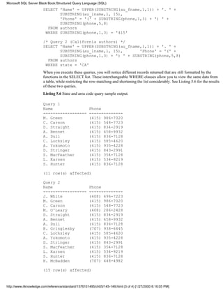 SELECT 'Name' = UPPER(SUBSTRING(au_fname,1,1)) + '. ' +
SUBSTRING(au_lname,1, 15),
'Phone' = '(' + SUBSTRING(phone,1,3) + ') ' +
SUBSTRING(phone,5,8)
FROM authors
WHERE SUBSTRING(phone,1,3) = '415'
/* Query 2 (California authors) */
SELECT 'Name' = UPPER(SUBSTRING(au_fname,1,1)) + '. ' +
SUBSTRING(au_lname,1, 15), 'Phone' = '(' +
SUBSTRING(phone,1,3) + ') ' + SUBSTRING(phone,5,8)
FROM authors
WHERE state = 'CA'
When you execute these queries, you will notice different records returned that are still formatted by the
functions in the SELECT list. These interchangeable WHERE clauses allow you to view the same data from
a table, while restricting the row-matching and shortening the list considerably. See Listing 5.6 for the results
of these two queries.
Listing 5.6 State and area code query sample output.
Query 1
Name Phone
------------------ --------------
M. Green (415) 986-7020
C. Carson (415) 548-7723
D. Straight (415) 834-2919
A. Bennet (415) 658-9932
A. Dull (415) 836-7128
C. Locksley (415) 585-4620
A. Yokomoto (415) 935-4228
D. Stringer (415) 843-2991
S. MacFeather (415) 354-7128
L. Karsen (415) 534-9219
S. Hunter (415) 836-7128
(11 row(s) affected)
Query 2
Name Phone
------------------ --------------
J. White (408) 496-7223
M. Green (415) 986-7020
C. Carson (415) 548-7723
M. O'Leary (408) 286-2428
D. Straight (415) 834-2919
A. Bennet (415) 658-9932
A. Dull (415) 836-7128
B. Gringlesby (707) 938-6445
C. Locksley (415) 585-4620
A. Yokomoto (415) 935-4228
D. Stringer (415) 843-2991
S. MacFeather (415) 354-7128
L. Karsen (415) 534-9219
S. Hunter (415) 836-7128
H. McBadden (707) 448-4982
(15 row(s) affected)
Microsoft SQL Server Black Book:Structured Query Language (SQL)
http://www.itknowledge.com/reference/standard/1576101495/ch05/145-149.html (3 of 4) [1/27/2000 6:16:05 PM]
 