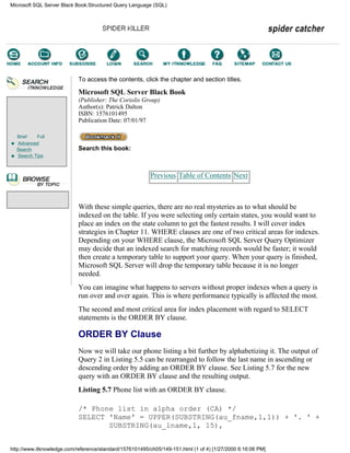 Brief Full
Advanced
Search
Search Tips
To access the contents, click the chapter and section titles.
Microsoft SQL Server Black Book
(Publisher: The Coriolis Group)
Author(s): Patrick Dalton
ISBN: 1576101495
Publication Date: 07/01/97
Search this book:
Previous Table of Contents Next
With these simple queries, there are no real mysteries as to what should be
indexed on the table. If you were selecting only certain states, you would want to
place an index on the state column to get the fastest results. I will cover index
strategies in Chapter 11. WHERE clauses are one of two critical areas for indexes.
Depending on your WHERE clause, the Microsoft SQL Server Query Optimizer
may decide that an indexed search for matching records would be faster; it would
then create a temporary table to support your query. When your query is finished,
Microsoft SQL Server will drop the temporary table because it is no longer
needed.
You can imagine what happens to servers without proper indexes when a query is
run over and over again. This is where performance typically is affected the most.
The second and most critical area for index placement with regard to SELECT
statements is the ORDER BY clause.
ORDER BY Clause
Now we will take our phone listing a bit further by alphabetizing it. The output of
Query 2 in Listing 5.5 can be rearranged to follow the last name in ascending or
descending order by adding an ORDER BY clause. See Listing 5.7 for the new
query with an ORDER BY clause and the resulting output.
Listing 5.7 Phone list with an ORDER BY clause.
/* Phone list in alpha order (CA) */
SELECT 'Name' = UPPER(SUBSTRING(au_fname,1,1)) + '. ' +
SUBSTRING(au_lname,1, 15),
Microsoft SQL Server Black Book:Structured Query Language (SQL)
http://www.itknowledge.com/reference/standard/1576101495/ch05/149-151.html (1 of 4) [1/27/2000 6:16:06 PM]
Go!
Keyword
-----------
Go!
 