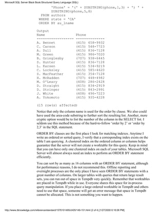 'Phone' = '(' + SUBSTRING(phone,1,3) + ') ' +
SUBSTRING(phone,5,8)
FROM authors
WHERE state = 'CA'
ORDER BY au_lname
Output
Name Phone
------------------ --------------
A. Bennet (415) 658-9932
C. Carson (415) 548-7723
A. Dull (415) 836-7128
M. Green (415) 986-7020
B. Gringlesby (707) 938-6445
S. Hunter (415) 836-7128
L. Karsen (415) 534-9219
C. Locksley (415) 585-4620
S. MacFeather (415) 354-7128
H. McBadden (707) 448-4982
M. O'Leary (408) 286-2428
D. Straight (415) 834-2919
D. Stringer (415) 843-2991
J. White (408) 496-7223
A. Yokomoto (415) 935-4228
(15 row(s) affected)
Notice that only the column name is used for the order by clause. We also could
have used the area-code substring to further sort the resulting list. Another, more
cryptic option would be to list the number of the column in the SELECT list. I
seldom use this method because of the hard-to-follow ‘order by 2’ or ‘order by
2,3’ in the SQL statement.
ORDER BY clauses are the first place I look for matching indexes. Anytime I
write an ordered or sorted query, I verify that a corresponding index exists on the
table I am querying. A clustered index on the ordered column or columns helps
guarantee that the server will not create a worktable for this query. Keep in mind
that you can have only one clustered index on each of your tables. Microsoft SQL
Server will almost always need an index to perform an ORDER BY statement
efficiently.
You can sort by as many as 16 columns with an ORDER BY statement, although
for performance reasons, I do not recommend this. Offline reporting and
overnight processes are the only place I have seen ORDER BY statements with a
great number of columns. On larger tables with queries that return large result
sets, you can run out of space in Tempdb very quickly. Remember that worktables
are placed in Tempdb while in use. Everyone shares this space for in-process
query manipulation. If you place a large ordered worktable in Tempdb and others
need to use that space, someone will get an error message that space in Tempdb
cannot be allocated. This is not something you want to happen.
Microsoft SQL Server Black Book:Structured Query Language (SQL)
http://www.itknowledge.com/reference/standard/1576101495/ch05/149-151.html (2 of 4) [1/27/2000 6:16:06 PM]
 