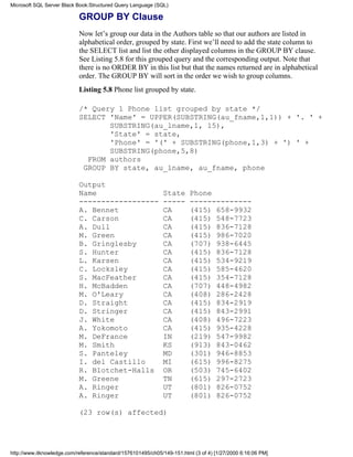 GROUP BY Clause
Now let’s group our data in the Authors table so that our authors are listed in
alphabetical order, grouped by state. First we’ll need to add the state column to
the SELECT list and list the other displayed columns in the GROUP BY clause.
See Listing 5.8 for this grouped query and the corresponding output. Note that
there is no ORDER BY in this list but that the names returned are in alphabetical
order. The GROUP BY will sort in the order we wish to group columns.
Listing 5.8 Phone list grouped by state.
/* Query 1 Phone list grouped by state */
SELECT 'Name' = UPPER(SUBSTRING(au_fname,1,1)) + '. ' +
SUBSTRING(au_lname,1, 15),
'State' = state,
'Phone' = '(' + SUBSTRING(phone,1,3) + ') ' +
SUBSTRING(phone,5,8)
FROM authors
GROUP BY state, au_lname, au_fname, phone
Output
Name State Phone
------------------ ----- --------------
A. Bennet CA (415) 658-9932
C. Carson CA (415) 548-7723
A. Dull CA (415) 836-7128
M. Green CA (415) 986-7020
B. Gringlesby CA (707) 938-6445
S. Hunter CA (415) 836-7128
L. Karsen CA (415) 534-9219
C. Locksley CA (415) 585-4620
S. MacFeather CA (415) 354-7128
H. McBadden CA (707) 448-4982
M. O'Leary CA (408) 286-2428
D. Straight CA (415) 834-2919
D. Stringer CA (415) 843-2991
J. White CA (408) 496-7223
A. Yokomoto CA (415) 935-4228
M. DeFrance IN (219) 547-9982
M. Smith KS (913) 843-0462
S. Panteley MD (301) 946-8853
I. del Castillo MI (615) 996-8275
R. Blotchet-Halls OR (503) 745-6402
M. Greene TN (615) 297-2723
A. Ringer UT (801) 826-0752
A. Ringer UT (801) 826-0752
(23 row(s) affected)
Microsoft SQL Server Black Book:Structured Query Language (SQL)
http://www.itknowledge.com/reference/standard/1576101495/ch05/149-151.html (3 of 4) [1/27/2000 6:16:06 PM]
 
