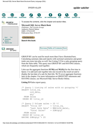 Brief Full
Advanced
Search
Search Tips
To access the contents, click the chapter and section titles.
Microsoft SQL Server Black Book
(Publisher: The Coriolis Group)
Author(s): Patrick Dalton
ISBN: 1576101495
Publication Date: 07/01/97
Search this book:
Previous Table of Contents Next
GROUP BY can be used for much more than I have illustrated here.
Calculating summary data and reports with sectional summaries and grand
totals can come into play as well. See Listing 5.9 for a sales grouping query
from the Sales table. This query uses GROUP BY and HAVING clauses,
which are frequently used together.
I also use the aggregate functions SUM() and MAX() for the first time in
Query 2 to add each sale together into one record in the result set and to
display the last date of a sale for that title. We’ll cover aggregate functions
later in the chapter. For more information on GROUP BY statements and
HAVING clauses, see Microsoft SQL Server Books Online.
Listing 5.9 Sales report query.
/* Query 1 Listing of sales with no grouping */
SELECT title_id,
ord_date,
qty
FROM sales
ORDER BY title_id
/* Query 2 Volume sales > 20 */
SELECT 'Title ID' = title_id,
'Last Sale Date' = MAX(ord_date),
'Total Sales' = SUM(qty)
FROM sales
GROUP BY title_id
HAVING SUM(qty) > 20
Microsoft SQL Server Black Book:Structured Query Language (SQL)
http://www.itknowledge.com/reference/standard/1576101495/ch05/151-154.html (1 of 3) [1/27/2000 6:16:08 PM]
Go!
Keyword
-----------
Go!
 