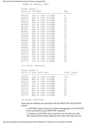 ORDER BY SUM(qty) DESC
Output Query 1
title_id ord_date qty
-------- -------------------------- ------
BU1032 Sep 14 1994 12:00AM 5
BU1032 Sep 14 1994 12:00AM 10
BU1111 Mar 11 1993 12:00AM 25
BU2075 Feb 21 1993 12:00AM 35
BU7832 Oct 28 1993 12:00AM 15
MC2222 Dec 12 1993 12:00AM 10
MC3021 Sep 14 1994 12:00AM 25
MC3021 Sep 14 1994 12:00AM 15
PC1035 May 22 1993 12:00AM 30
PC8888 May 24 1993 12:00AM 50
PS1372 May 29 1993 12:00AM 20
PS2091 Sep 13 1994 12:00AM 3
PS2091 Sep 13 1994 12:00AM 75
PS2091 Sep 14 1994 12:00AM 10
PS2091 Sep 14 1994 12:00AM 20
PS2106 May 29 1993 12:00AM 25
PS3333 May 29 1993 12:00AM 15
PS7777 May 29 1993 12:00AM 25
TC3218 Jun 15 1992 12:00AM 40
TC4203 Jun 15 1992 12:00AM 20
TC7777 Jun 15 1992 12:00AM 20
(21 row(s) affected)
Output Query 2
Title ID Last Sale Date Total Sales
-------- -------------------------- ----------
PS2091 Sep 14 1994 12:00AM 108
PC8888 May 24 1993 12:00AM 50
MC3021 Sep 14 1994 12:00AM 40
TC3218 Jun 15 1992 12:00AM 40
BU2075 Feb 21 1993 12:00AM 35
PC1035 May 22 1993 12:00AM 30
BU1111 Mar 11 1993 12:00AM 25
PS2106 May 29 1993 12:00AM 25
PS7777 May 29 1993 12:00AM 25
(9 row(s) affected)
Some special conditions are associated with the GROUP BY and HAVING
clauses:
• ANSI-SQL requires that every column (nonaggregate) in the SELECT
list be mentioned in your GROUP BY statement.
• Columns in a HAVING clause must have one and only one value.
This requirement precludes subqueries that return more than one row.
Microsoft SQL Server Black Book:Structured Query Language (SQL)
http://www.itknowledge.com/reference/standard/1576101495/ch05/151-154.html (2 of 3) [1/27/2000 6:16:08 PM]
 