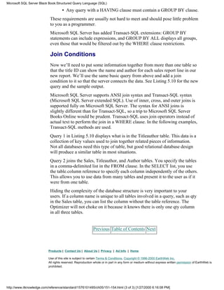 • Any query with a HAVING clause must contain a GROUP BY clause.
These requirements are usually not hard to meet and should pose little problem
to you as a programmer.
Microsoft SQL Server has added Transact-SQL extensions: GROUP BY
statements can include expressions, and GROUP BY ALL displays all groups,
even those that would be filtered out by the WHERE clause restrictions.
Join Conditions
Now we’ll need to put some information together from more than one table so
that the title ID can show the name and author for each sales report line in our
new report. We’ll use the same basic query from above and add a join
condition to it so that the server connects the data. See Listing 5.10 for the new
query and the sample output.
Microsoft SQL Server supports ANSI join syntax and Transact-SQL syntax
(Microsoft SQL Server extended SQL). Use of inner, cross, and outer joins is
supported fully on Microsoft SQL Server. The syntax for ANSI joins is
slightly different than for Transact-SQL, so a trip to Microsoft SQL Server
Books Online would be prudent. Transact-SQL uses join operators instead of
actual text to perform the join in a WHERE clause. In the following examples,
Transact-SQL methods are used.
Query 1 in Listing 5.10 displays what is in the Titleauthor table. This data is a
collection of key values used to join together related pieces of information.
Not all databases need this type of table, but good relational database design
will produce a similar table in most situations.
Query 2 joins the Sales, Titleauthor, and Author tables. You specify the tables
in a comma-delimited list in the FROM clause. In the SELECT list, you use
the table.column reference to specify each column independently of the others.
This allows you to use data from many tables and present it to the user as if it
were from one table.
Hiding the complexity of the database structure is very important to your
users. If a column name is unique to all tables involved in a query, such as qty
in the Sales table, you can list the column without the table reference. The
Optimizer will not choke on it because it knows there is only one qty column
in all three tables.
Previous Table of Contents Next
Products | Contact Us | About Us | Privacy | Ad Info | Home
Use of this site is subject to certain Terms & Conditions, Copyright © 1996-2000 EarthWeb Inc.
All rights reserved. Reproduction whole or in part in any form or medium without express written permission of EarthWeb is
prohibited.
Microsoft SQL Server Black Book:Structured Query Language (SQL)
http://www.itknowledge.com/reference/standard/1576101495/ch05/151-154.html (3 of 3) [1/27/2000 6:16:08 PM]
 