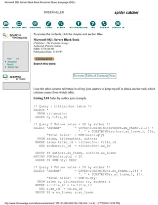 Brief Full
Advanced
Search
Search Tips
To access the contents, click the chapter and section titles.
Microsoft SQL Server Black Book
(Publisher: The Coriolis Group)
Author(s): Patrick Dalton
ISBN: 1576101495
Publication Date: 07/01/97
Search this book:
Previous Table of Contents Next
I use the table.column reference in all my join queries to keep myself in check and to track which
column comes from which table.
Listing 5.10 Sales by author join example.
/* Query 1 titleauthor table */
SELECT *
FROM titleauthor
ORDER by title_id
/* Query 2 Volume sales > 20 by author */
SELECT 'Author' = UPPER(SUBSTRING(authors.au_fname,1,1)) +
'. ' + SUBSTRING(authors.au_lname,1, 15),
'Total Sales' = SUM(sales.qty)
FROM sales, titleauthor, authors
WHERE sales.title_id = titleauthor.title_id
AND authors.au_id = titleauthor.au_id
GROUP BY authors.au_fname, authors.au_lname
HAVING SUM(sales.qty) > 20
ORDER BY SUM(qty) DESC
/* Query 3 Volume sales > 20 by author */
SELECT 'Author' = UPPER(SUBSTRING(a.au_fname,1,1)) +
'. ' + SUBSTRING(a.au_lname,1, 15),
'Total Sales' = SUM(s.qty)
FROM sales s, titleauthor ta, authors a
WHERE s.title_id = ta.title_id
AND a.au_id = ta.au_id
GROUP BY a.au_fname, a.au_lname
Microsoft SQL Server Black Book:Structured Query Language (SQL)
http://www.itknowledge.com/reference/standard/1576101495/ch05/154-158.html (1 of 4) [1/27/2000 6:16:09 PM]
Go!
Keyword
-----------
Go!
 