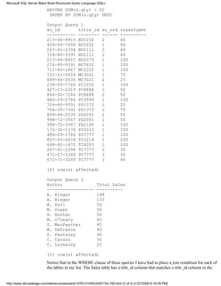HAVING SUM(s.qty) > 20
ORDER BY SUM(s.qty) DESC
Output Query 1
au_id title_id au_ord royaltyper
----------- -------- ------ ----------
213-46-8915 BU1032 2 40
409-56-7008 BU1032 1 60
267-41-2394 BU1111 2 40
724-80-9391 BU1111 1 60
213-46-8915 BU2075 1 100
274-80-9391 BU7832 1 100
712-45-1867 MC2222 1 100
722-51-5454 MC3021 1 75
899-46-2035 MC3021 2 25
238-95-7766 PC1035 1 100
427-17-2319 PC8888 1 50
846-92-7186 PC8888 2 50
486-29-1786 PC9999 1 100
724-80-9391 PS1372 2 25
756-30-7391 PS1372 1 75
899-46-2035 PS2091 2 50
998-72-3567 PS2091 1 50
998-72-3567 PS2106 1 100
172-32-1176 PS3333 1 100
486-29-1786 PS7777 1 100
807-91-6654 TC3218 1 100
648-92-1872 TC4203 1 100
267-41-2394 TC7777 2 30
472-27-2349 TC7777 3 30
672-71-3249 TC7777 1 40
(25 row(s) affected)
Output Query 2
Author Total Sales
------------------ ----------
A. Ringer 148
A. Ringer 133
A. Dull 50
M. Green 50
S. Hunter 50
M. O'Leary 45
S. MacFeather 45
M. DeFrance 40
S. Panteley 40
C. Carson 30
C. Locksley 25
(11 row(s) affected)
Notice that in the WHERE clause of these queries I have had to place a join condition for each of
the tables in my list. The Sales table has a title_id column that matches a title_id column in the
Microsoft SQL Server Black Book:Structured Query Language (SQL)
http://www.itknowledge.com/reference/standard/1576101495/ch05/154-158.html (2 of 4) [1/27/2000 6:16:09 PM]
 