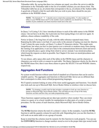 Titleauthor table. By saying that these two columns are equal, you allow the server to add the
information in the Titleauthor table to the list of available columns you can choose from. The
Titleauthor table has an au_id column that corresponds to the au_id column of the Authors table.
A good rule of thumb is that for each table that you wish to join, there should be one join
condition in the WHERE clause.
NOTE: The formula N = T –1 should come to mind when joining tables. T is the number of
tables in your FROM clause and N is the number of join conditions you should have. The wrong
number of join conditions can return incorrect result sets to the user.
Aliases
In Query 3 of Listing 5.10, I have introduced aliases to each of the table names in the FROM
clause. I do not have to do this, but it prevents me from typing things over and over again. In
addition, aliases enhance readability of the code.
Notice in Query 2 the long lines of code, with the table reference repeated many times.
Repeating the table name is not bad; it’s just costly in the amount of typing you must do. Queries
2 and 3 return the same results, yet Query 3 is about 55 characters shorter. This might seem
insignificant, but when you have to pass queries over a network or modems many times during
the running of an application, it can save time in the communications between client and server.
(I do not typically pass a query string from client to server; instead, I use stored procedures,
which keep the requests as short as possible. See Chapter 6 for more on stored procedures and
their benefits.)
To use aliases, add a space after each of the tables in the FROM clause and the character or
characters you wish to refer or connect to each table. The Query Optimizer checks for the alias in
the FROM clause first; then it uses those aliases to parse the SELECT list and WHERE clauses,
respectively.
Aggregates And Functions
No system would function without some kind of standard set of functions that can be used to
simplify queries. The aggregates and functions in Microsoft SQL Server are no different than
their counterparts in other, more refined programming languages.
We’ll spend a moment looking at some of the more useful aggregates and functions. You should
also look each one up in Microsoft SQL Server Books Online to reinforce what we discuss here.
NOTE: Try keeping a weekly task list that includes a reminder to look up a new function or
feature in Microsoft SQL Server Books Online. This will help you stay on top of the many
functions out there and how they can make programming easier.
These functions support nesting and are data type-sensitive where needed. They can return
values to a query or to a local variable for manipulation in other parts of a script or stored
procedure. For the syntax of each function, check Microsoft SQL Server Books Online.
SUM()
The SUM() function returns the total of a column’s values. In the examples, I used the SUM()
function to add the quantity column for each title sold. Depending how you use this function, it
will work on an entire table or on a group of records.
Keep in mind that the columns must be numeric for this function to work properly. You can use
the CONVERT() function to change numbers stored as text to the proper data type nested inside
Microsoft SQL Server Black Book:Structured Query Language (SQL)
http://www.itknowledge.com/reference/standard/1576101495/ch05/154-158.html (3 of 4) [1/27/2000 6:16:09 PM]
 