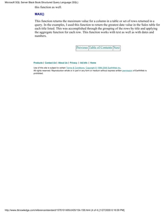 this function as well.
MAX()
This function returns the maximum value for a column in a table or set of rows returned in a
query. In the examples, I used this function to return the greatest date value in the Sales table for
each title listed. This was accomplished through the grouping of the rows by title and applying
the aggregate function for each row. This function works with text as well as with dates and
numbers.
Previous Table of Contents Next
Products | Contact Us | About Us | Privacy | Ad Info | Home
Use of this site is subject to certain Terms & Conditions, Copyright © 1996-2000 EarthWeb Inc.
All rights reserved. Reproduction whole or in part in any form or medium without express written permission of EarthWeb is
prohibited.
Microsoft SQL Server Black Book:Structured Query Language (SQL)
http://www.itknowledge.com/reference/standard/1576101495/ch05/154-158.html (4 of 4) [1/27/2000 6:16:09 PM]
 