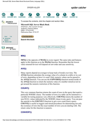 Brief Full
Advanced
Search
Search Tips
To access the contents, click the chapter and section titles.
Microsoft SQL Server Black Book
(Publisher: The Coriolis Group)
Author(s): Patrick Dalton
ISBN: 1576101495
Publication Date: 07/01/97
Search this book:
Previous Table of Contents Next
MIN()
MIN() is the opposite of MAX() in every regard. The same rules and features
apply to this function as to the MAX() function. Remember that the lowest
value returned for text will depend on sort order and case sensitivity.
AVG()
Many reports depend on averages to keep track of trends over time. The
AVG() function calculates the average value of a column in a table or in a set
of rows, depending on how it is used. Only numeric values can be passed to
the AVG() function. You can use the CONVERT() function nested inside of
the AVG() function to return the numeric value of a number stored as text to
get around the numeric restriction of this function.
COUNT()
This very common function returns the count of rows in the query that match a
particular WHERE clause. The number of rows in a table can be returned to a
variable for testing purposes very effectively. COUNT() returns the number of
non-NULL values indicated by the WHERE clause in any query. You can pass
the asterisk to the COUNT(*) function to get a row count from a query.
COUNT() is useful in triggers and stored procedures for determining not only
the existence of rows but the exact number of rows you are dealing with. The
return value for this function is numeric.
CONVERT()
Microsoft SQL Server Black Book:Structured Query Language (SQL)
http://www.itknowledge.com/reference/standard/1576101495/ch05/158-160.html (1 of 4) [1/27/2000 6:16:11 PM]
Go!
Keyword
-----------
Go!
 