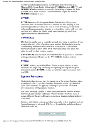 Another useful string function you should take a moment to look up in
Microsoft SQL Server Books Online is the STUFF() function. STUFF() and
SUBSTRING() in combination are useful for building strings on the fly in
your SQL code. See Calculated Values later in this chapter for more on
SUBSTRING() and its uses.
UPPER()
UPPER() converts the string passed to the function into all uppercase
characters. You can use this function to maintain the data integrity of text
columns in your tables without the user or client intervening. Some client
software always assumes this function to be bound to a control with very little
overhead, so I seldom use this for much more than making sure I pass
uppercase characters where needed.
CHARINDEX()
This function can be used to search for a match for a string in a column. If you
want the character offset of a string within a string, this function returns the
corresponding numbered offset of the start of the match. If you use this
function to search an entire table, it will return a result set with a non-zero
value for each row that contains a string.
CHARINDEX() does not allow wildcard characters. If you need to search for
a string containing wildcards, use the PATINDEX() function instead.
RTRIM()
RTRIM() removes any trailing blanks from a string or column. In some
situations, this helps keep formatting and reporting working the way your
applications expect. RTRIM() is most useful in text reports generated from
raw SQL.
System Functions
Similar to the functions we have been covering so far, system functions return
server-based values or perform functions that would require a great deal of
code. These functions are typically used to give your scripts and stored
procedures more intelligence and function.
You could write SQL queries to return most of the values returned by these
functions, because almost all the data returned by these functions exists in
system tables on the server. However, using these functions is faster and more
convenient.
For more information on these and other very useful system functions, look up
System Functions in Microsoft SQL Server Books Online and choose Item 6
from the Results list.
Previous Table of Contents Next
Microsoft SQL Server Black Book:Structured Query Language (SQL)
http://www.itknowledge.com/reference/standard/1576101495/ch05/158-160.html (3 of 4) [1/27/2000 6:16:11 PM]
 