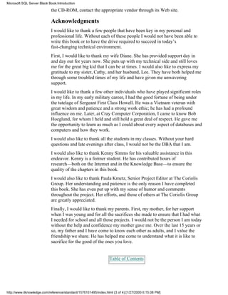 the CD-ROM, contact the appropriate vendor through its Web site.
Acknowledgments
I would like to thank a few people that have been key in my personal and
professional life. Without each of these people I would not have been able to
write this book or to have the drive required to succeed in today’s
fast-changing technical environment.
First, I would like to thank my wife Diane. She has provided support day in
and day out for years now. She puts up with my technical side and still loves
me for the great big kid that I can be at times. I would also like to express my
gratitude to my sister, Cathy, and her husband, Lee. They have both helped me
through some troubled times of my life and have given me unwavering
support.
I would like to thank a few other individuals who have played significant roles
in my life. In my early military career, I had the good fortune of being under
the tutelage of Sergeant First Class Howell. He was a Vietnam veteran with
great wisdom and patience and a strong work ethic; he has had a profound
influence on me. Later, at Cray Computer Corporation, I came to know Bob
Hoeglund, for whom I held and still hold a great deal of respect. He gave me
the opportunity to learn as much as I could about every aspect of databases and
computers and how they work.
I would also like to thank all the students in my classes. Without your hard
questions and late evenings after class, I would not be the DBA that I am.
I would also like to thank Kenny Simms for his valuable assistance in this
endeavor. Kenny is a former student. He has contributed hours of
research—both on the Internet and in the Knowledge Base—to ensure the
quality of the chapters in this book.
I would also like to thank Paula Kmetz, Senior Project Editor at The Coriolis
Group. Her understanding and patience is the only reason I have completed
this book. She has even put up with my sense of humor and comments
throughout the project. Her efforts, and those of others at The Coriolis Group
are greatly appreciated.
Finally, I would like to thank my parents. First, my mother, for her support
when I was young and for all the sacrifices she made to ensure that I had what
I needed for school and all those projects. I would not be the person I am today
without the help and confidence my mother gave me. Over the last 15 years or
so, my father and I have come to know each other as adults, and I value the
friendship we share. He has helped me come to understand what it is like to
sacrifice for the good of the ones you love.
Table of Contents
Microsoft SQL Server Black Book:Introduction
http://www.itknowledge.com/reference/standard/1576101495/index.html (3 of 4) [1/27/2000 6:15:08 PM]
 