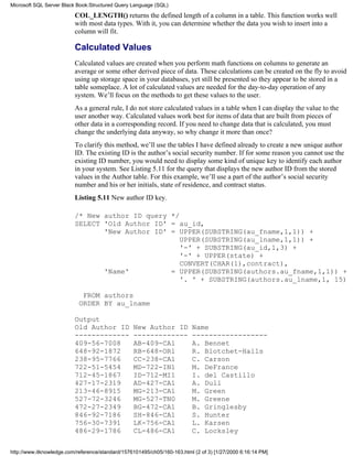 COL_LENGTH() returns the defined length of a column in a table. This function works well
with most data types. With it, you can determine whether the data you wish to insert into a
column will fit.
Calculated Values
Calculated values are created when you perform math functions on columns to generate an
average or some other derived piece of data. These calculations can be created on the fly to avoid
using up storage space in your databases, yet still be presented so they appear to be stored in a
table someplace. A lot of calculated values are needed for the day-to-day operation of any
system. We’ll focus on the methods to get these values to the user.
As a general rule, I do not store calculated values in a table when I can display the value to the
user another way. Calculated values work best for items of data that are built from pieces of
other data in a corresponding record. If you need to change data that is calculated, you must
change the underlying data anyway, so why change it more than once?
To clarify this method, we’ll use the tables I have defined already to create a new unique author
ID. The existing ID is the author’s social security number. If for some reason you cannot use the
existing ID number, you would need to display some kind of unique key to identify each author
in your system. See Listing 5.11 for the query that displays the new author ID from the stored
values in the Author table. For this example, we’ll use a part of the author’s social security
number and his or her initials, state of residence, and contract status.
Listing 5.11 New author ID key.
/* New author ID query */
SELECT 'Old Author ID' = au_id,
'New Author ID' = UPPER(SUBSTRING(au_fname,1,1)) +
UPPER(SUBSTRING(au_lname,1,1)) +
'-' + SUBSTRING(au_id,1,3) +
'-' + UPPER(state) +
CONVERT(CHAR(1),contract),
'Name' = UPPER(SUBSTRING(authors.au_fname,1,1)) +
'. ' + SUBSTRING(authors.au_lname,1, 15)
FROM authors
ORDER BY au_lname
Output
Old Author ID New Author ID Name
------------- ------------- ------------------
409-56-7008 AB-409-CA1 A. Bennet
648-92-1872 RB-648-OR1 R. Blotchet-Halls
238-95-7766 CC-238-CA1 C. Carson
722-51-5454 MD-722-IN1 M. DeFrance
712-45-1867 ID-712-MI1 I. del Castillo
427-17-2319 AD-427-CA1 A. Dull
213-46-8915 MG-213-CA1 M. Green
527-72-3246 MG-527-TN0 M. Greene
472-27-2349 BG-472-CA1 B. Gringlesby
846-92-7186 SH-846-CA1 S. Hunter
756-30-7391 LK-756-CA1 L. Karsen
486-29-1786 CL-486-CA1 C. Locksley
Microsoft SQL Server Black Book:Structured Query Language (SQL)
http://www.itknowledge.com/reference/standard/1576101495/ch05/160-163.html (2 of 3) [1/27/2000 6:16:14 PM]
 