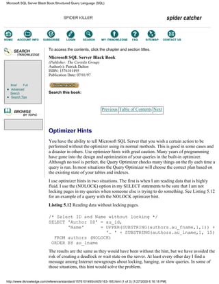 Brief Full
Advanced
Search
Search Tips
To access the contents, click the chapter and section titles.
Microsoft SQL Server Black Book
(Publisher: The Coriolis Group)
Author(s): Patrick Dalton
ISBN: 1576101495
Publication Date: 07/01/97
Search this book:
Previous Table of Contents Next
Optimizer Hints
You have the ability to tell Microsoft SQL Server that you wish a certain action to be
performed without the optimizer using its normal methods. This is good in some cases and
a disaster in others. Use optimizer hints with great caution. Many years of programming
have gone into the design and optimization of your queries in the built-in optimizer.
Although no tool is perfect, the Query Optimizer checks many things on the fly each time a
query is run. In most situations the Query Optimizer will choose the correct plan based on
the existing state of your tables and indexes.
I use optimizer hints in two situations. The first is when I am reading data that is highly
fluid. I use the (NOLOCK) option in my SELECT statements to be sure that I am not
locking pages in my queries when someone else is trying to do something. See Listing 5.12
for an example of a query with the NOLOCK optimizer hint.
Listing 5.12 Reading data without locking pages.
/* Select ID and Name without locking */
SELECT 'Author ID' = au_id,
'Name' = UPPER(SUBSTRING(authors.au_fname,1,1)) +
'. ' + SUBSTRING(authors.au_lname,1, 15)
FROM authors (NOLOCK)
ORDER BY au_lname
The results are the same as they would have been without the hint, but we have avoided the
risk of creating a deadlock or wait state on the server. At least every other day I find a
message among Internet newsgroups about locking, hanging, or slow queries. In some of
those situations, this hint would solve the problem.
Microsoft SQL Server Black Book:Structured Query Language (SQL)
http://www.itknowledge.com/reference/standard/1576101495/ch05/163-165.html (1 of 3) [1/27/2000 6:16:18 PM]
Go!
Keyword
-----------
Go!
 