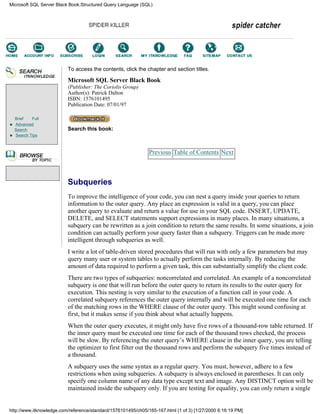 Brief Full
Advanced
Search
Search Tips
To access the contents, click the chapter and section titles.
Microsoft SQL Server Black Book
(Publisher: The Coriolis Group)
Author(s): Patrick Dalton
ISBN: 1576101495
Publication Date: 07/01/97
Search this book:
Previous Table of Contents Next
Subqueries
To improve the intelligence of your code, you can nest a query inside your queries to return
information to the outer query. Any place an expression is valid in a query, you can place
another query to evaluate and return a value for use in your SQL code. INSERT, UPDATE,
DELETE, and SELECT statements support expressions in many places. In many situations, a
subquery can be rewritten as a join condition to return the same results. In some situations, a join
condition can actually perform your query faster than a subquery. Triggers can be made more
intelligent through subqueries as well.
I write a lot of table-driven stored procedures that will run with only a few parameters but may
query many user or system tables to actually perform the tasks internally. By reducing the
amount of data required to perform a given task, this can substantially simplify the client code.
There are two types of subqueries: noncorrelated and correlated. An example of a noncorrelated
subquery is one that will run before the outer query to return its results to the outer query for
execution. This nesting is very similar to the execution of a function call in your code. A
correlated subquery references the outer query internally and will be executed one time for each
of the matching rows in the WHERE clause of the outer query. This might sound confusing at
first, but it makes sense if you think about what actually happens.
When the outer query executes, it might only have five rows of a thousand-row table returned. If
the inner query must be executed one time for each of the thousand rows checked, the process
will be slow. By referencing the outer query’s WHERE clause in the inner query, you are telling
the optimizer to first filter out the thousand rows and perform the subquery five times instead of
a thousand.
A subquery uses the same syntax as a regular query. You must, however, adhere to a few
restrictions when using subqueries. A subquery is always enclosed in parentheses. It can only
specify one column name of any data type except text and image. Any DISTINCT option will be
maintained inside the subquery only. If you are testing for equality, you can only return a single
Microsoft SQL Server Black Book:Structured Query Language (SQL)
http://www.itknowledge.com/reference/standard/1576101495/ch05/165-167.html (1 of 3) [1/27/2000 6:16:19 PM]
Go!
Keyword
-----------
Go!
 