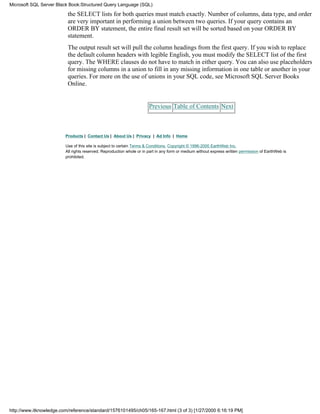 the SELECT lists for both queries must match exactly. Number of columns, data type, and order
are very important in performing a union between two queries. If your query contains an
ORDER BY statement, the entire final result set will be sorted based on your ORDER BY
statement.
The output result set will pull the column headings from the first query. If you wish to replace
the default column headers with legible English, you must modify the SELECT list of the first
query. The WHERE clauses do not have to match in either query. You can also use placeholders
for missing columns in a union to fill in any missing information in one table or another in your
queries. For more on the use of unions in your SQL code, see Microsoft SQL Server Books
Online.
Previous Table of Contents Next
Products | Contact Us | About Us | Privacy | Ad Info | Home
Use of this site is subject to certain Terms & Conditions, Copyright © 1996-2000 EarthWeb Inc.
All rights reserved. Reproduction whole or in part in any form or medium without express written permission of EarthWeb is
prohibited.
Microsoft SQL Server Black Book:Structured Query Language (SQL)
http://www.itknowledge.com/reference/standard/1576101495/ch05/165-167.html (3 of 3) [1/27/2000 6:16:19 PM]
 