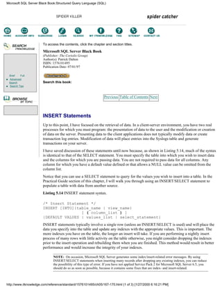 Brief Full
Advanced
Search
Search Tips
To access the contents, click the chapter and section titles.
Microsoft SQL Server Black Book
(Publisher: The Coriolis Group)
Author(s): Patrick Dalton
ISBN: 1576101495
Publication Date: 07/01/97
Search this book:
Previous Table of Contents Next
INSERT Statements
Up to this point, I have focused on the retrieval of data. In a client-server environment, you have two real
processes for which you must program: the presentation of data to the user and the modification or creation
of data on the server. Presenting data to the client applications does not typically modify data or create
transaction log entries. Modification of data will place entries into the Syslogs table and generate
transactions on your server.
I have saved discussion of these statements until now because, as shown in Listing 5.14, much of the syntax
is identical to that of the SELECT statement. You must specify the table into which you wish to insert data
and the columns for which you are passing data. You are not required to pass data for all columns. Any
column for which you have a default value defined or that allows a NULL value can be omitted from the
column list.
Notice that you can use a SELECT statement to query for the values you wish to insert into a table. In the
Practical Guide section of this chapter, I will walk you through using an INSERT/SELECT statement to
populate a table with data from another source.
Listing 5.14 INSERT statement syntax.
/* Insert Statement */
INSERT [INTO]{table_name | view_name}
[ ( column_list ) ]
{DEFAULT VALUES | values_list | select_statement}
INSERT statements typically involve a single row (unless an INSERT/SELECT is used) and will place the
data you specify into the table and update any indexes with the appropriate values. This is important. The
more indexes you have on the table, the longer an insert will take. If you are performing a nightly insert
process of many rows with little activity on the table otherwise, you might consider dropping the indexes
prior to the insert operation and rebuilding them when you are finished. This method would result in better
performance and would increase the integrity of your indexes.
NOTE: On occasion, Microsoft SQL Server generates some index/insert-related error messages. By using
INSERT/SELECT statements when inserting many records after dropping any existing indexes, you can reduce
the possibility of this type of error. If you have not applied Service Pack 2 for Microsoft SQL Server 6.5, you
should do so as soon as possible, because it contains some fixes that are index- and insert-related.
Microsoft SQL Server Black Book:Structured Query Language (SQL)
http://www.itknowledge.com/reference/standard/1576101495/ch05/167-170.html (1 of 3) [1/27/2000 6:16:21 PM]
Go!
Keyword
-----------
Go!
 