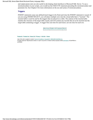 and output param eters are also useful in developing client interfaces to Microsoft SQL Server. To use a
stored procedure in your scripts, you would use the EXECUTE statement preceding the stored procedure and
parameter list. See Chapter 6 for more information on the use and syntax of stored procedures.
Triggers
INSERT statements cause any defined insert trigger to be fired each time the INSERT statement is issued. If
you are using INSERT/SELECT, you will place multiple rows into the virtual table that is “inserted.” The
inserted table is used for and by the triggers that are placed on a table. The schema of the inserted table
matches the structure of the target table exactly and will contain any records that are to be inserted into the
target table containing a trigger. A trigger fires one time for each insert, not one time for each row.
Previous Table of Contents Next
Products | Contact Us | About Us | Privacy | Ad Info | Home
Use of this site is subject to certain Terms & Conditions, Copyright © 1996-2000 EarthWeb Inc.
All rights reserved. Reproduction whole or in part in any form or medium without express written permission of EarthWeb is
prohibited.
Microsoft SQL Server Black Book:Structured Query Language (SQL)
http://www.itknowledge.com/reference/standard/1576101495/ch05/167-170.html (3 of 3) [1/27/2000 6:16:21 PM]
 
