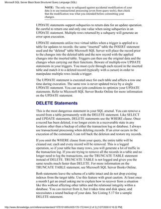 NOTE: The only way to safeguard against accidental modification of your
data is to use transactional processing (even from query tools), then check
that the modification was what you intended before committing your
changes.
UPDATE statements support subqueries to return data for an update operation.
Be careful to return one and only one value when using subqueries in an
UPDATE statement. Multiple rows returned by a subquery will generate an
error upon execution.
UPDATE statements utilize two virtual tables when a trigger is applied to a
table for updates to records: the same “inserted” table the INSERT statement
used and the “deleted” table Microsoft SQL Server will place the record prior
to the changes into the deleted table and the new record with the applied
changes into the inserted table. Triggers can then use the original data and the
changes when carrying out their functions. Beware of multiple-row UPDATE
statements in your triggers. You must cycle through each record in the inserted
table and match it to a deleted record (typically with a cursor) in order to
manipulate multiple rows inside a trigger.
The UPDATE statement is executed once for each table and affects a row one
time during execution. The same row is never updated twice by a single
UPDATE statement. You can use join conditions to optimize your UPDATE
statements. Refer to Microsoft SQL Server Books Online for more information
on the UPDATE statement.
DELETE Statements
This is the most dangerous statement in your SQL arsenal. You can remove a
record from a table permanently with the DELETE statement. Like SELECT
and UPDATE statements, DELETE statements use the WHERE clause. Once
a record has been deleted, it no longer exists in a recoverable state in any
location other than a backup of either the transaction log or database. I always
use transactional processing when deleting records. If an error occurs in the
execution of the command, I can roll back the deletion and restore my records.
If you omit the WHERE clause from your query, the entire table will be
cleaned out; each and every record will be removed. This is a logged
operation, so if your table has many rows, you will generate a lot of traffic in
the transaction log. If you are trying to remove all the records in a table and no
longer need to log the transactions, use the TRUNCATE TABLE statement
instead of DELETE. TRUNCATE TABLE is not logged and gives you the
same results much faster than DELETE. For more information on the
TRUNCATE TABLE statement, see Microsoft SQL Server Books Online.
Both statements leave the schema of a table intact and do not drop existing
indexes from the target table. Use this feature with great caution. At least once
a month I get an email asking me to explain how to recover from a situation
like this without affecting other tables and the relational integrity within a
database. You can recover from it, but it takes time and disk space, and
necessitates a sound backup of your data. See Listing 5.17 for a sample
DELETE statement.
Microsoft SQL Server Black Book:Structured Query Language (SQL)
http://www.itknowledge.com/reference/standard/1576101495/ch05/170-172.html (2 of 3) [1/27/2000 6:16:22 PM]
 