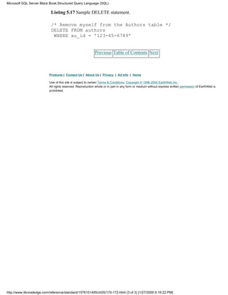 Listing 5.17 Sample DELETE statement.
/* Remove myself from the Authors table */
DELETE FROM authors
WHERE au_id = '123-45-6789'
Previous Table of Contents Next
Products | Contact Us | About Us | Privacy | Ad Info | Home
Use of this site is subject to certain Terms & Conditions, Copyright © 1996-2000 EarthWeb Inc.
All rights reserved. Reproduction whole or in part in any form or medium without express written permission of EarthWeb is
prohibited.
Microsoft SQL Server Black Book:Structured Query Language (SQL)
http://www.itknowledge.com/reference/standard/1576101495/ch05/170-172.html (3 of 3) [1/27/2000 6:16:22 PM]
 
