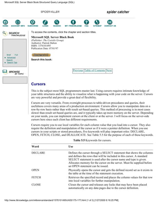 Brief Full
Advanced
Search
Search Tips
To access the contents, click the chapter and section titles.
Microsoft SQL Server Black Book
(Publisher: The Coriolis Group)
Author(s): Patrick Dalton
ISBN: 1576101495
Publication Date: 07/01/97
Search this book:
Previous Table of Contents Next
Cursors
This is the subject most SQL programmers master last. Using cursors requires intimate knowledge of
your table structures and the ability to visualize what is happening with your code on the server. Cursors
are very powerful and provide a great deal of flexibility.
Cursors are very versatile. From overnight processes to table-driven procedures and queries, their
usefulness covers many areas of a production environment. Cursors allow you to manipulate data on a
row-by-row basis rather than with result set-based queries. This method of processing is in most cases
slower than result set-based queries are, and it typically takes up more memory on the server. Depending
on your needs, you can implement cursors at the client or at the server. I will focus on the server-side
cursors here since each client has different requirements.
Cursors require you to use local variables for each column value that you load into a cursor. They also
require the definition and manipulation of the cursor as if it were a pointer definition. When you use
cursors in your scripts or stored procedures, five keywords will play important roles: DECLARE,
OPEN, FETCH, CLOSE, and DEALLOCATE. See Table 5.5 for the purpose of each of these keywords.
Table 5.5 Keywords for cursors.
Word Use
DECLARE Defines the cursor through a SELECT statement that shows the columns
and defines the rows that will be included in this cursor. A standard
SELECT statement is used after the cursor name and type is given.
Allocates memory for the cursor on the server. Must be supplied before
an OPEN statement can be issued.
OPEN Physically opens the cursor and gets the defined record set as it exists in
the table at the time of the statement execution.
FETCH Retrieves the specified record and places the column values for that row
into local variables for further manipulation.
CLOSE Closes the cursor and releases any locks that may have been placed
automatically on any data pages due to the cursor definition.
Microsoft SQL Server Black Book:Structured Query Language (SQL)
http://www.itknowledge.com/reference/standard/1576101495/ch05/175-177.html (1 of 3) [1/27/2000 6:16:25 PM]
Go!
Keyword
-----------
Go!
 
